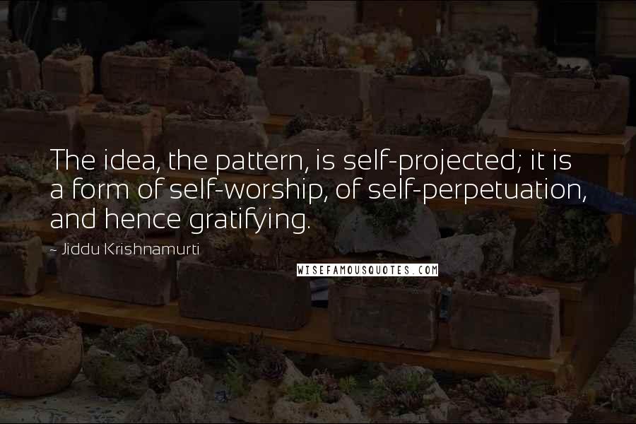 Jiddu Krishnamurti Quotes: The idea, the pattern, is self-projected; it is a form of self-worship, of self-perpetuation, and hence gratifying.