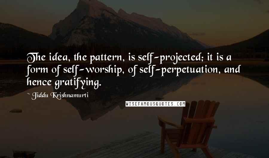 Jiddu Krishnamurti Quotes: The idea, the pattern, is self-projected; it is a form of self-worship, of self-perpetuation, and hence gratifying.