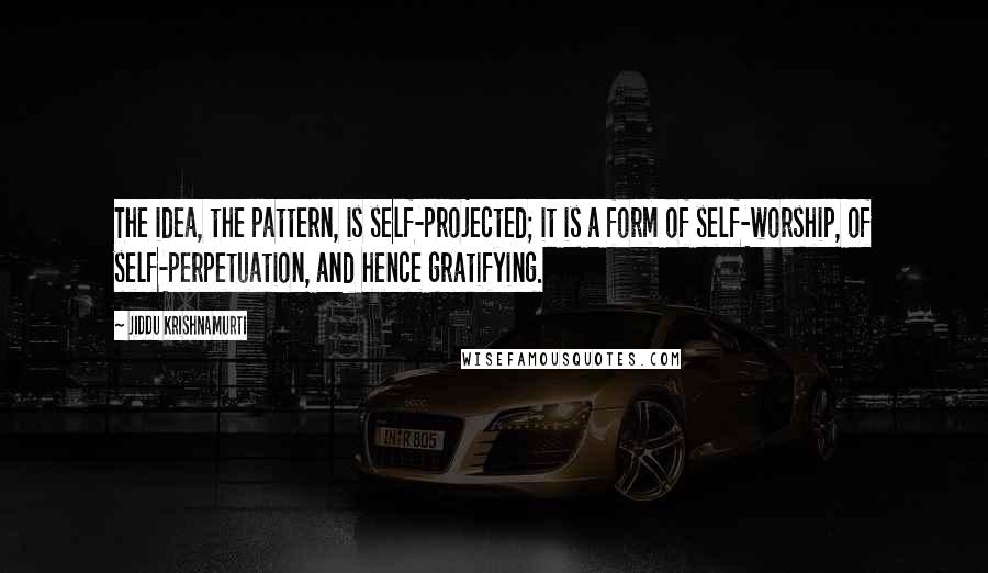 Jiddu Krishnamurti Quotes: The idea, the pattern, is self-projected; it is a form of self-worship, of self-perpetuation, and hence gratifying.