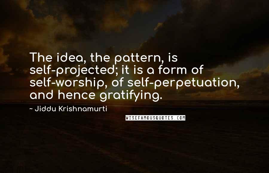 Jiddu Krishnamurti Quotes: The idea, the pattern, is self-projected; it is a form of self-worship, of self-perpetuation, and hence gratifying.