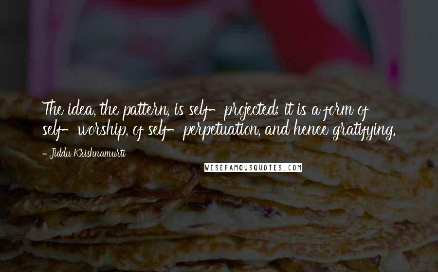 Jiddu Krishnamurti Quotes: The idea, the pattern, is self-projected; it is a form of self-worship, of self-perpetuation, and hence gratifying.