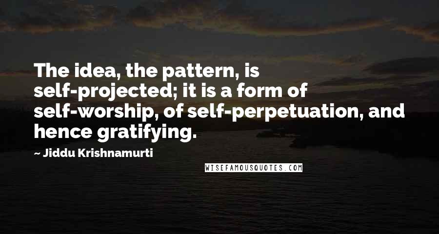 Jiddu Krishnamurti Quotes: The idea, the pattern, is self-projected; it is a form of self-worship, of self-perpetuation, and hence gratifying.