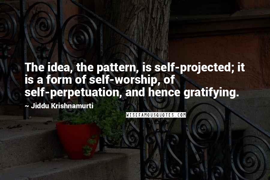 Jiddu Krishnamurti Quotes: The idea, the pattern, is self-projected; it is a form of self-worship, of self-perpetuation, and hence gratifying.