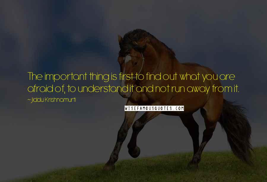 Jiddu Krishnamurti Quotes: The important thing is first to find out what you are afraid of, to understand it and not run away from it.