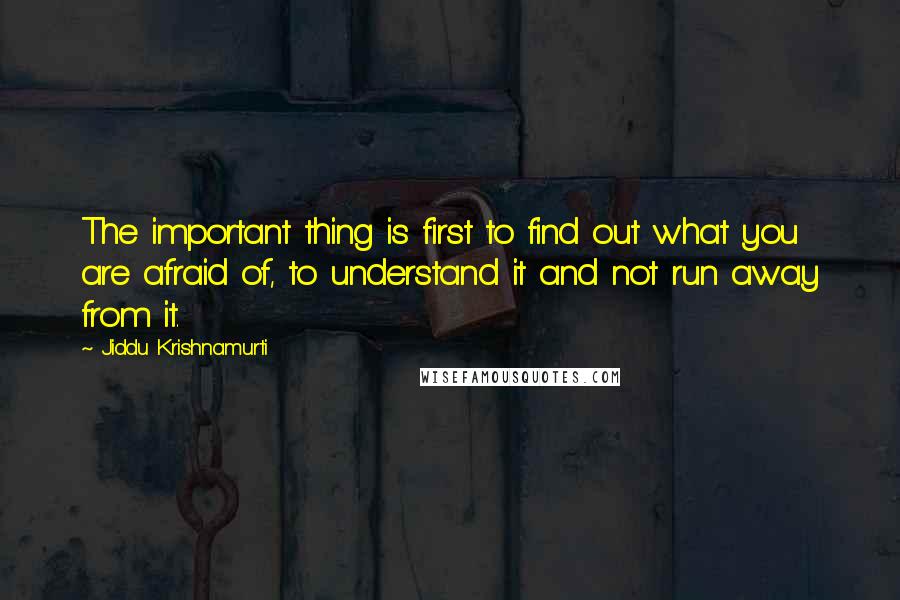 Jiddu Krishnamurti Quotes: The important thing is first to find out what you are afraid of, to understand it and not run away from it.