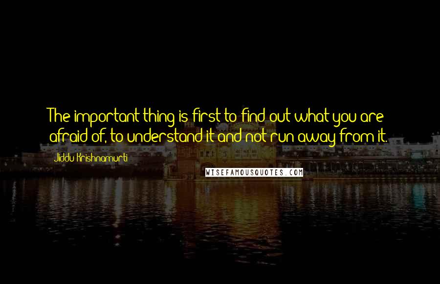Jiddu Krishnamurti Quotes: The important thing is first to find out what you are afraid of, to understand it and not run away from it.