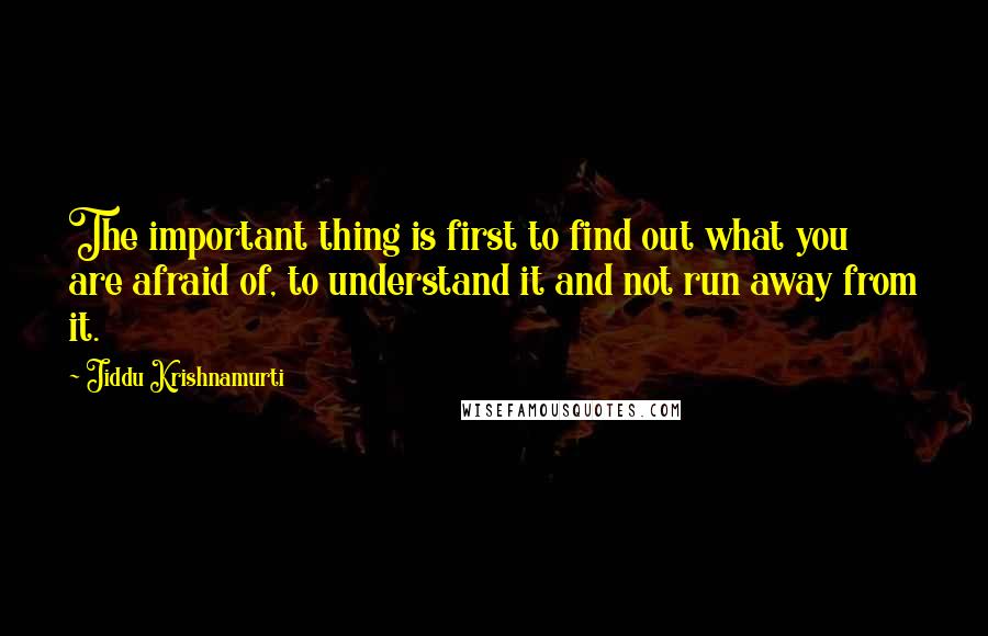 Jiddu Krishnamurti Quotes: The important thing is first to find out what you are afraid of, to understand it and not run away from it.