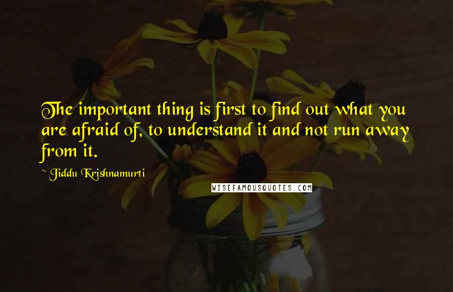 Jiddu Krishnamurti Quotes: The important thing is first to find out what you are afraid of, to understand it and not run away from it.