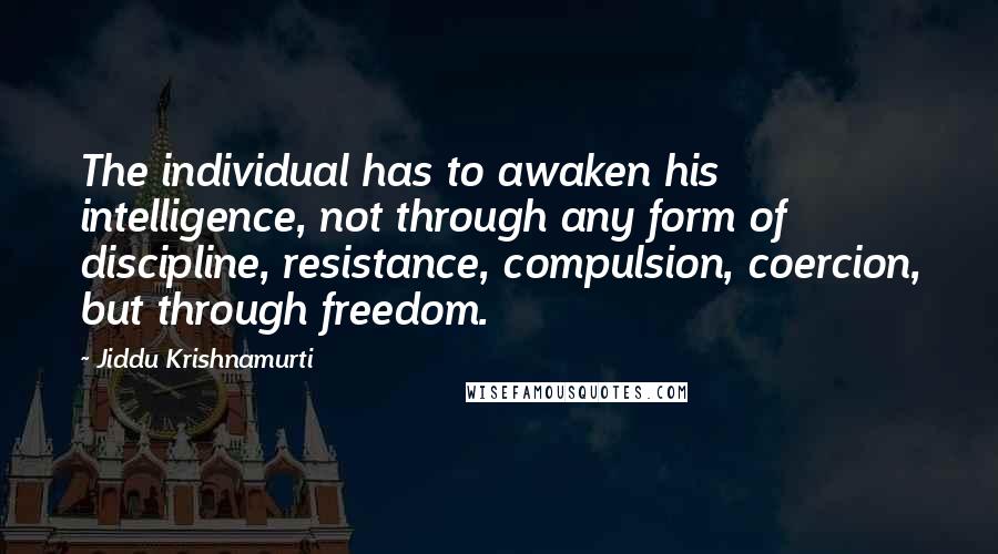 Jiddu Krishnamurti Quotes: The individual has to awaken his intelligence, not through any form of discipline, resistance, compulsion, coercion, but through freedom.