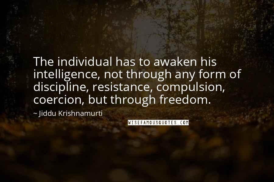 Jiddu Krishnamurti Quotes: The individual has to awaken his intelligence, not through any form of discipline, resistance, compulsion, coercion, but through freedom.