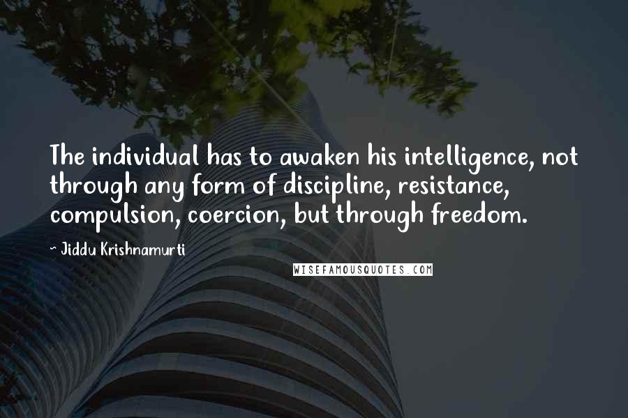 Jiddu Krishnamurti Quotes: The individual has to awaken his intelligence, not through any form of discipline, resistance, compulsion, coercion, but through freedom.