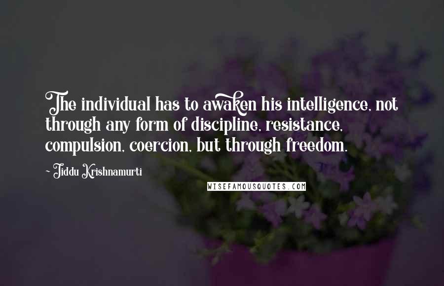 Jiddu Krishnamurti Quotes: The individual has to awaken his intelligence, not through any form of discipline, resistance, compulsion, coercion, but through freedom.