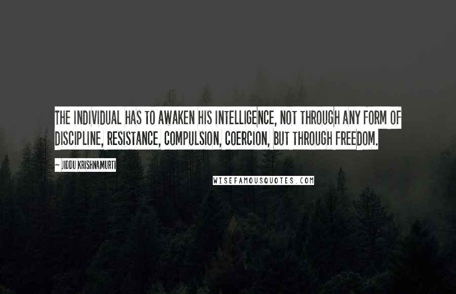 Jiddu Krishnamurti Quotes: The individual has to awaken his intelligence, not through any form of discipline, resistance, compulsion, coercion, but through freedom.