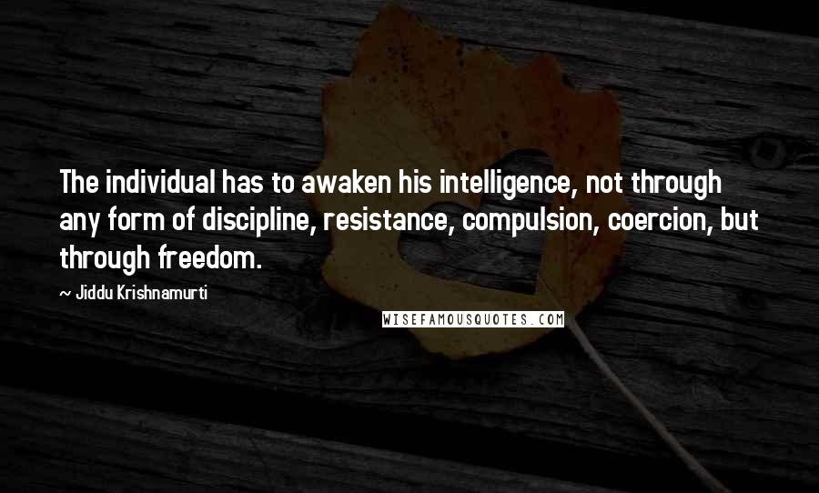 Jiddu Krishnamurti Quotes: The individual has to awaken his intelligence, not through any form of discipline, resistance, compulsion, coercion, but through freedom.