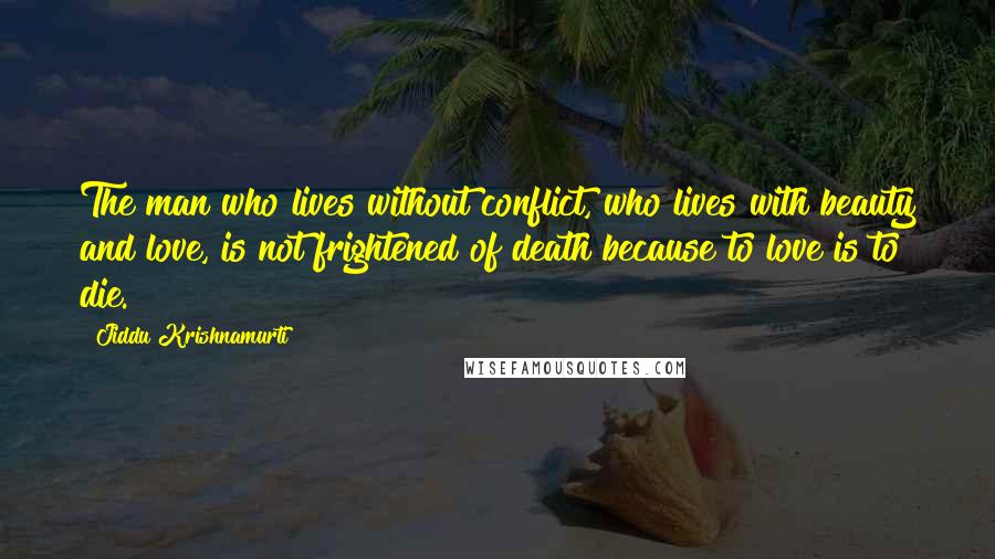 Jiddu Krishnamurti Quotes: The man who lives without conflict, who lives with beauty and love, is not frightened of death because to love is to die.