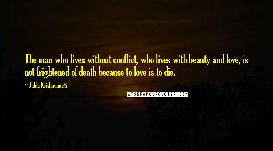 Jiddu Krishnamurti Quotes: The man who lives without conflict, who lives with beauty and love, is not frightened of death because to love is to die.