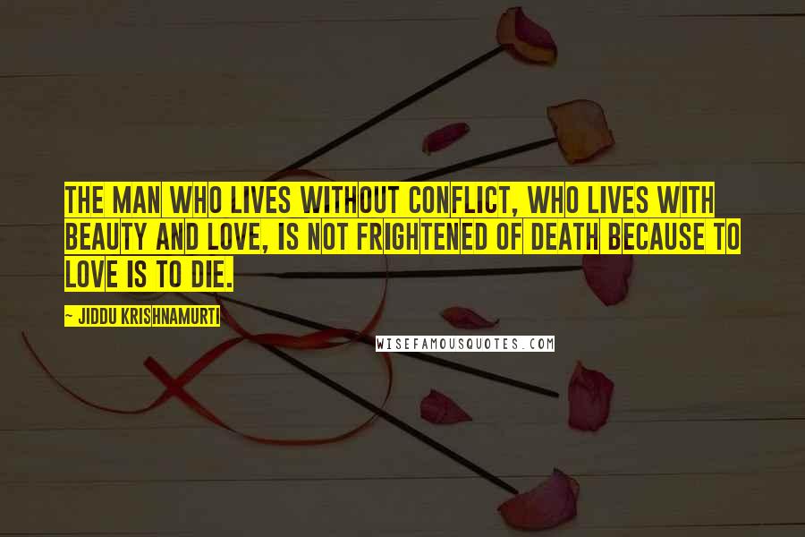 Jiddu Krishnamurti Quotes: The man who lives without conflict, who lives with beauty and love, is not frightened of death because to love is to die.