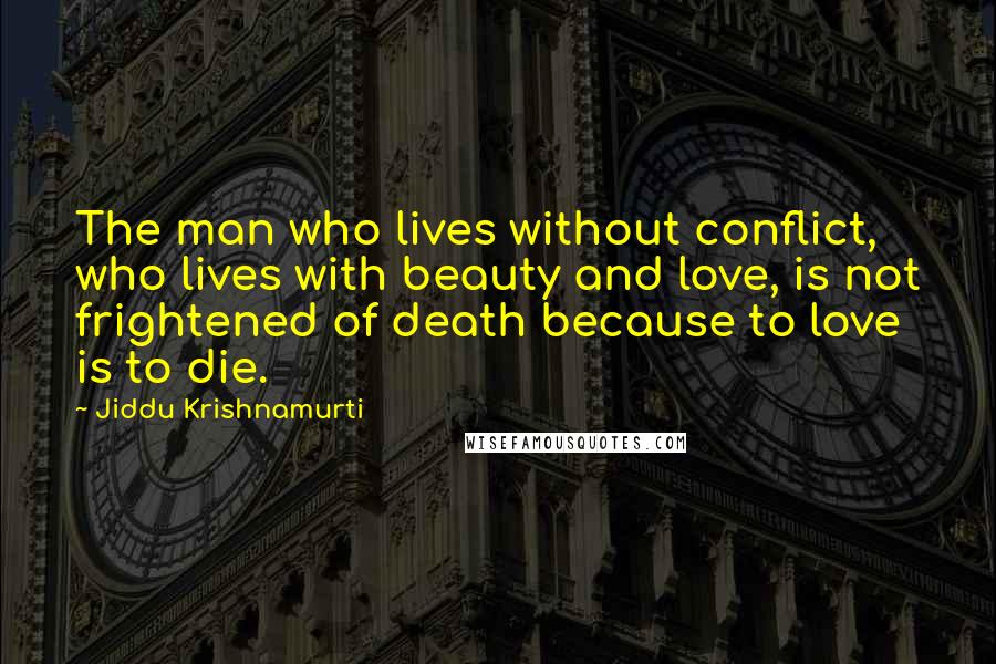 Jiddu Krishnamurti Quotes: The man who lives without conflict, who lives with beauty and love, is not frightened of death because to love is to die.