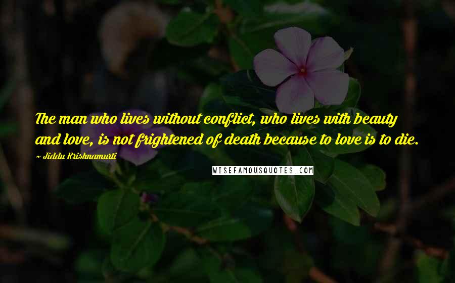 Jiddu Krishnamurti Quotes: The man who lives without conflict, who lives with beauty and love, is not frightened of death because to love is to die.