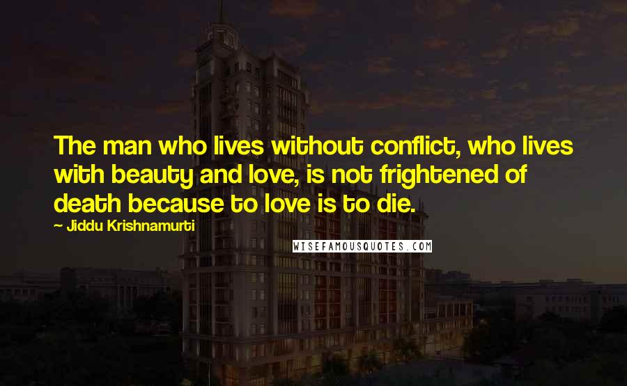 Jiddu Krishnamurti Quotes: The man who lives without conflict, who lives with beauty and love, is not frightened of death because to love is to die.