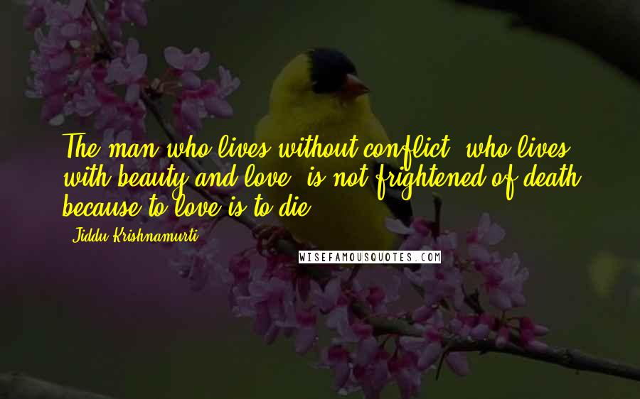 Jiddu Krishnamurti Quotes: The man who lives without conflict, who lives with beauty and love, is not frightened of death because to love is to die.