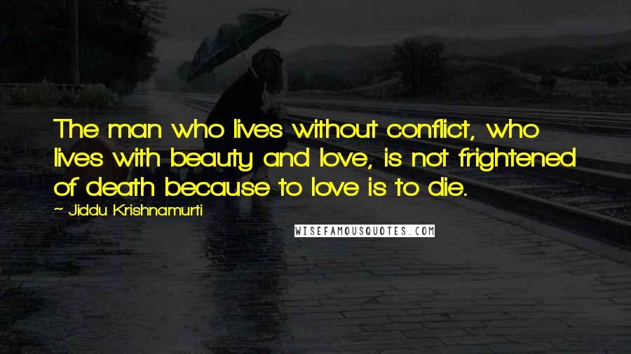 Jiddu Krishnamurti Quotes: The man who lives without conflict, who lives with beauty and love, is not frightened of death because to love is to die.