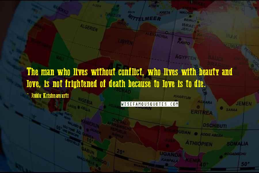 Jiddu Krishnamurti Quotes: The man who lives without conflict, who lives with beauty and love, is not frightened of death because to love is to die.