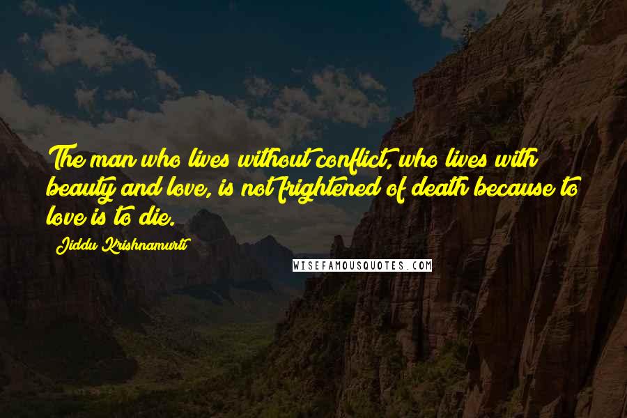 Jiddu Krishnamurti Quotes: The man who lives without conflict, who lives with beauty and love, is not frightened of death because to love is to die.