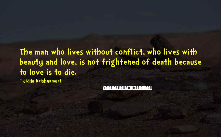 Jiddu Krishnamurti Quotes: The man who lives without conflict, who lives with beauty and love, is not frightened of death because to love is to die.