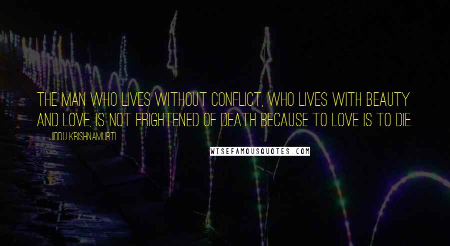 Jiddu Krishnamurti Quotes: The man who lives without conflict, who lives with beauty and love, is not frightened of death because to love is to die.