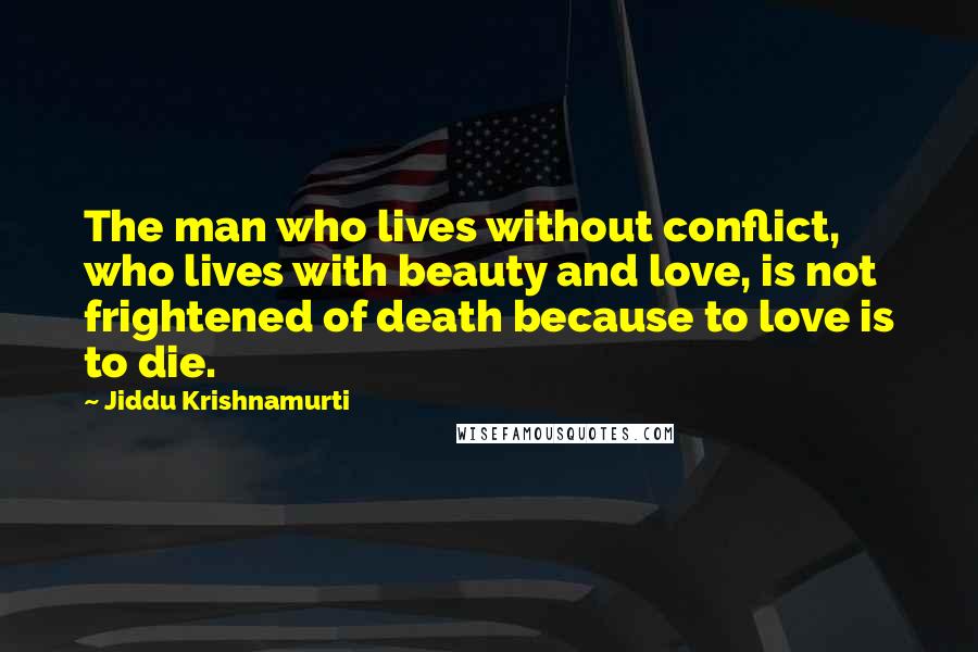 Jiddu Krishnamurti Quotes: The man who lives without conflict, who lives with beauty and love, is not frightened of death because to love is to die.