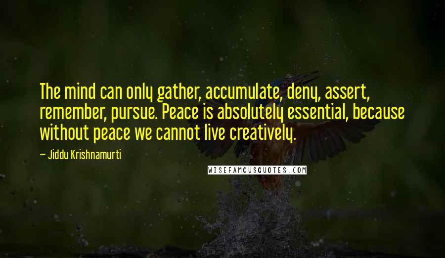 Jiddu Krishnamurti Quotes: The mind can only gather, accumulate, deny, assert, remember, pursue. Peace is absolutely essential, because without peace we cannot live creatively.