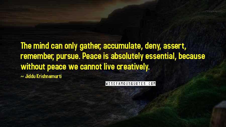 Jiddu Krishnamurti Quotes: The mind can only gather, accumulate, deny, assert, remember, pursue. Peace is absolutely essential, because without peace we cannot live creatively.