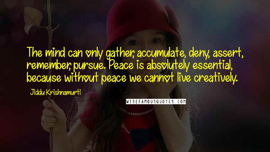 Jiddu Krishnamurti Quotes: The mind can only gather, accumulate, deny, assert, remember, pursue. Peace is absolutely essential, because without peace we cannot live creatively.