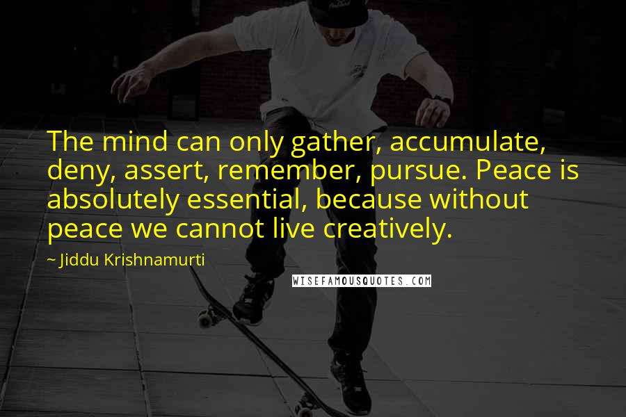 Jiddu Krishnamurti Quotes: The mind can only gather, accumulate, deny, assert, remember, pursue. Peace is absolutely essential, because without peace we cannot live creatively.