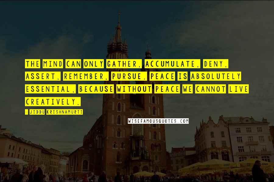 Jiddu Krishnamurti Quotes: The mind can only gather, accumulate, deny, assert, remember, pursue. Peace is absolutely essential, because without peace we cannot live creatively.