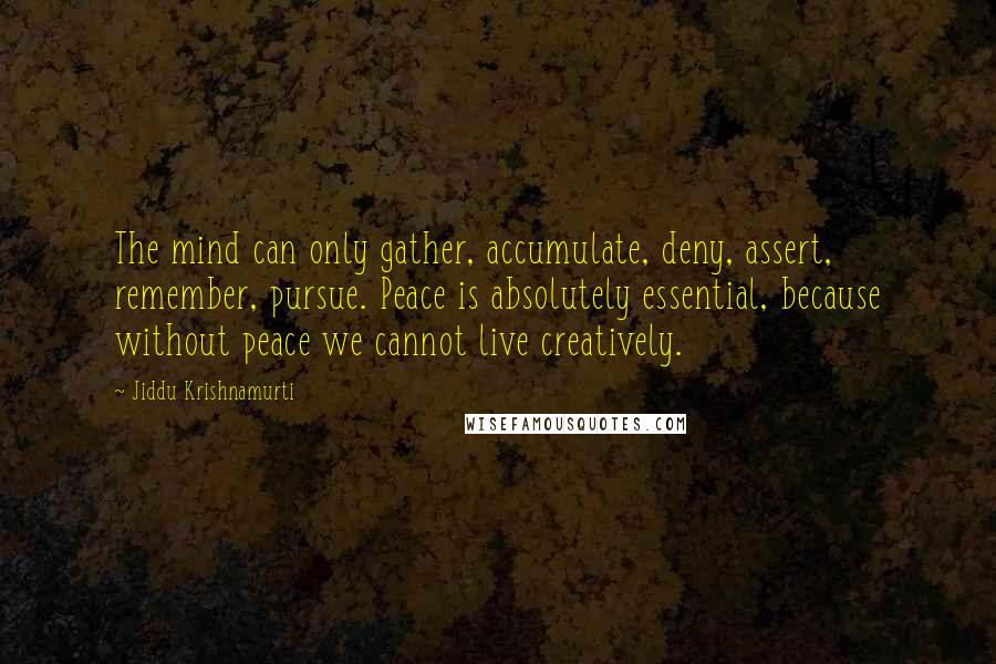 Jiddu Krishnamurti Quotes: The mind can only gather, accumulate, deny, assert, remember, pursue. Peace is absolutely essential, because without peace we cannot live creatively.