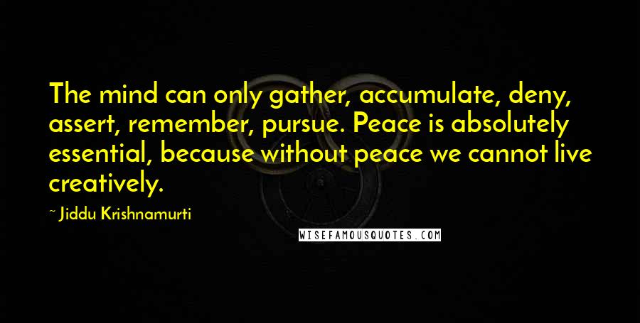 Jiddu Krishnamurti Quotes: The mind can only gather, accumulate, deny, assert, remember, pursue. Peace is absolutely essential, because without peace we cannot live creatively.