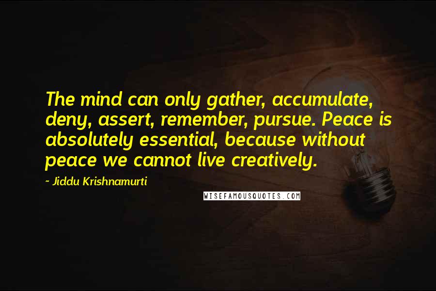 Jiddu Krishnamurti Quotes: The mind can only gather, accumulate, deny, assert, remember, pursue. Peace is absolutely essential, because without peace we cannot live creatively.