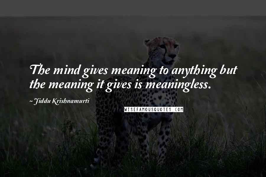 Jiddu Krishnamurti Quotes: The mind gives meaning to anything but the meaning it gives is meaningless.