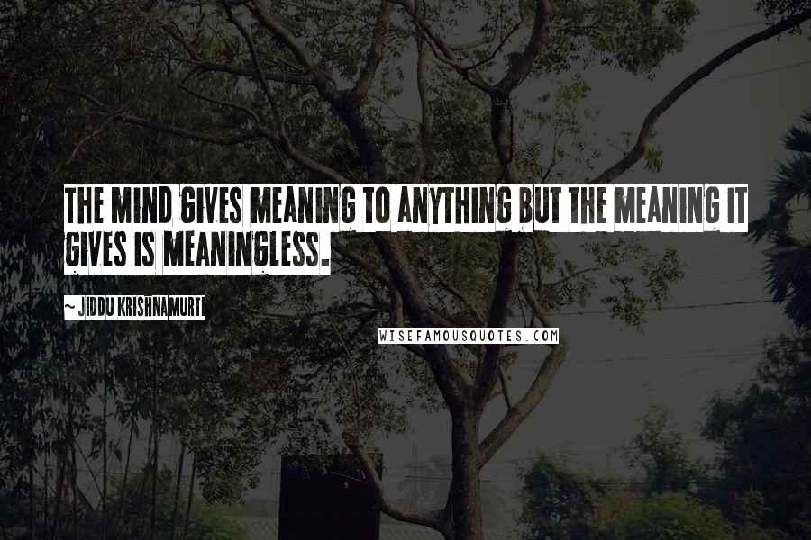 Jiddu Krishnamurti Quotes: The mind gives meaning to anything but the meaning it gives is meaningless.