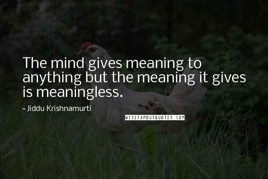 Jiddu Krishnamurti Quotes: The mind gives meaning to anything but the meaning it gives is meaningless.