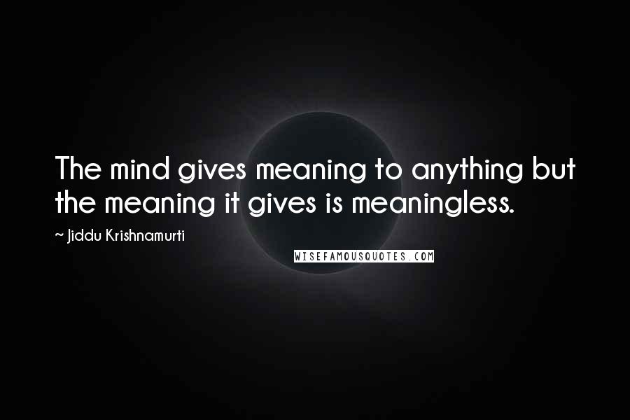 Jiddu Krishnamurti Quotes: The mind gives meaning to anything but the meaning it gives is meaningless.