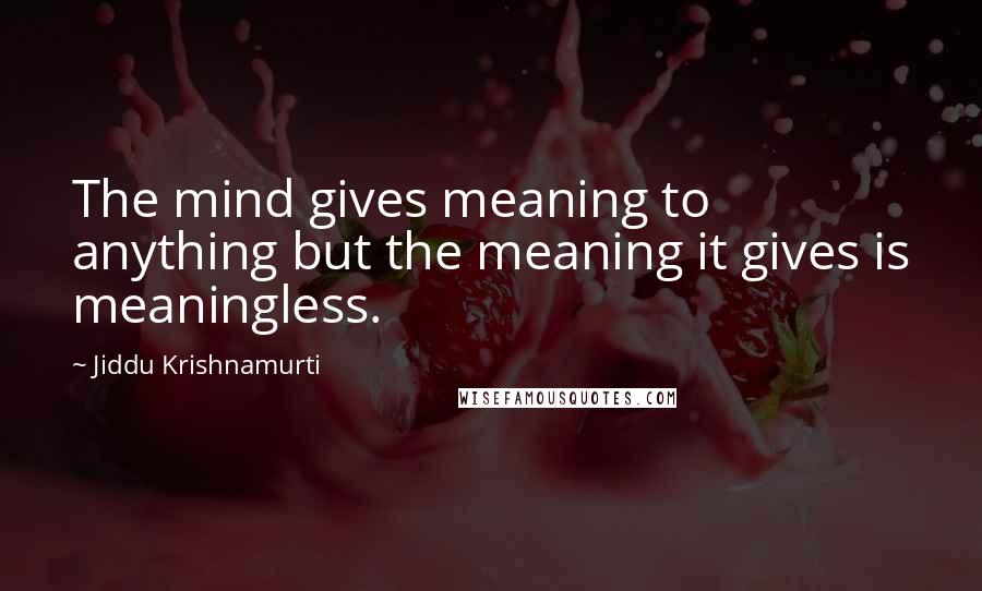 Jiddu Krishnamurti Quotes: The mind gives meaning to anything but the meaning it gives is meaningless.