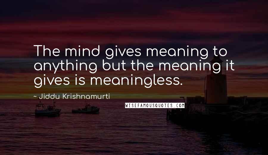 Jiddu Krishnamurti Quotes: The mind gives meaning to anything but the meaning it gives is meaningless.