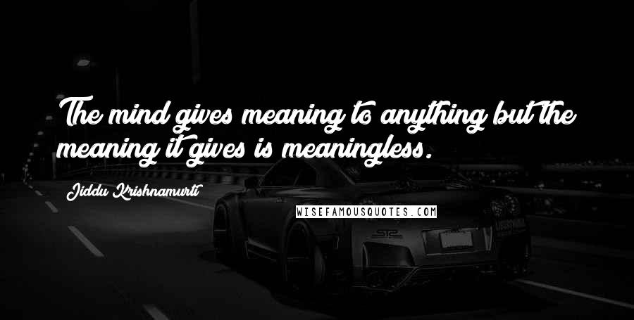 Jiddu Krishnamurti Quotes: The mind gives meaning to anything but the meaning it gives is meaningless.