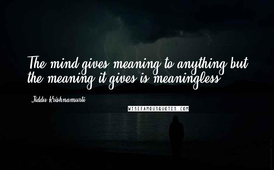 Jiddu Krishnamurti Quotes: The mind gives meaning to anything but the meaning it gives is meaningless.