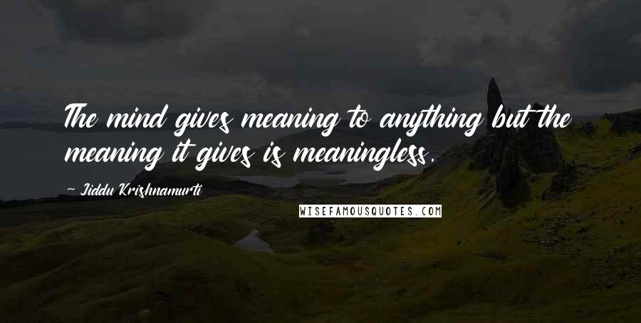 Jiddu Krishnamurti Quotes: The mind gives meaning to anything but the meaning it gives is meaningless.