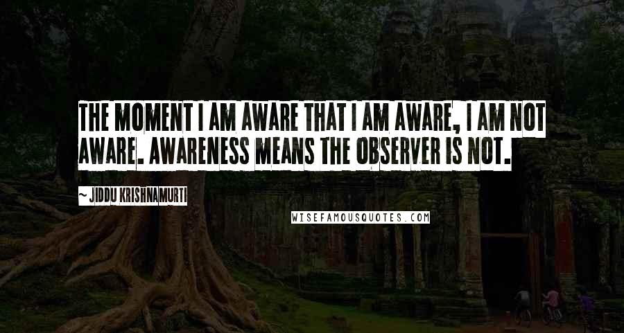 Jiddu Krishnamurti Quotes: The moment I am aware that I am aware, I am not aware. Awareness means the observer is not.