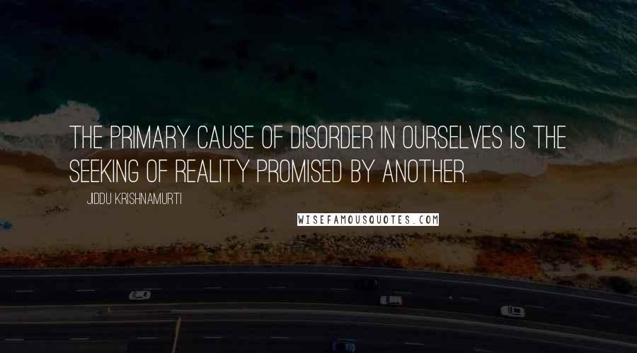 Jiddu Krishnamurti Quotes: The primary cause of disorder in ourselves is the seeking of reality promised by another.